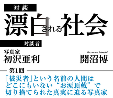 「被災者」という名前の人間はどこにもいない “お涙頂戴”で切り捨てられた真実に迫る写真家 【写真家・初沢亜利×社会学者・開沼博】