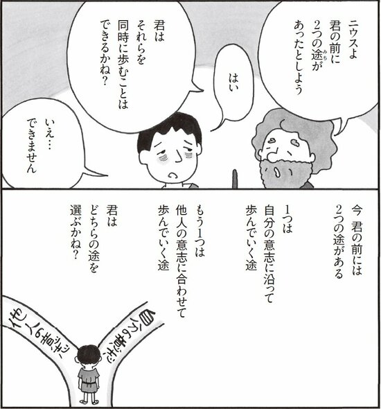 ニウスよ。君の前に２つの道があったとしよう。君はそれらを同時に歩むことはできるかね？　いえ、できません。

今、君の前には２つの道がある。１つは自分の意思、もうひとつは他人の意思。君はどちらをえらぶのだろうか。