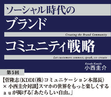 【菅隆志(KDDI(株) 理事 コミュニケーション本部長)×小西圭介対談】スマホの世界をもっと楽しくするauが掲げる「あたらしい自由。」