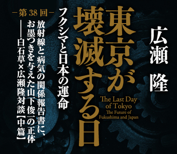 放射線と病気の関係報告書に、お墨つきを与えた山下俊一の正体――白石草×広瀬隆対談【中篇】