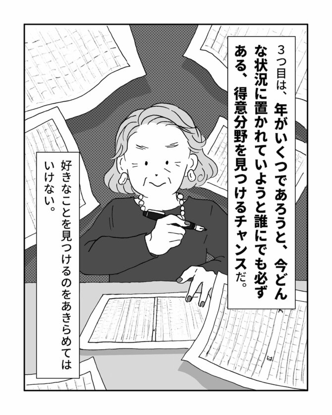 3つ目は、年がいくつであろうと、今どんな状況に置かれていようと誰にでも必ずある、得意分野を見つけるチャンスだ。
好きなことを見つけるのをあきらめてはいけない。