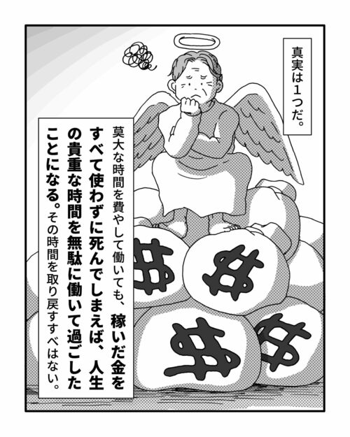 真実は1つだ。
　莫大な時間を費やして働いても、稼いだ金をすべて使わずに死んでしまえば、人生の貴重な時間を無駄に働いて過ごしたことになる。その時間を取り戻すすべはない。
