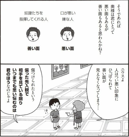 そうであれば奥様は君にとって悪い面もあるが善い面もあると思わんかね？ ニウスよ。人はつい悪い印象にひっぱられて善い印象が見えなくなってしまう。傷つけられたという偏った先入観で相手を見ている限り、いつまでも思い悩むのは君のほうなのじゃよ。