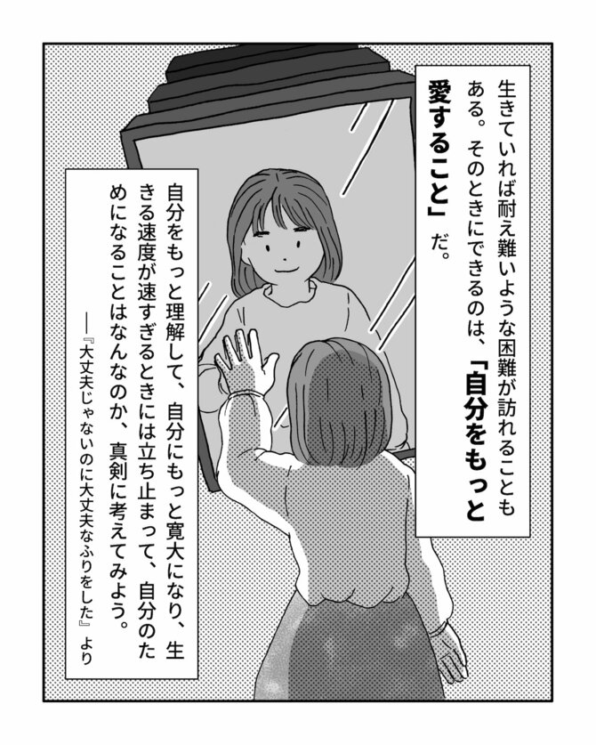 生きていれば耐え難いような困難が訪れることもある。
そのときにできるのは、「自分をもっと愛すること」だ。
自分をもっと理解して、自分にもっと寛大になり、生きる速度が速すぎるときには立ち止まって自分のためになることはなんなのか、真剣に考えてみよう。
『大丈夫じゃないのに大丈夫なふりをした』より