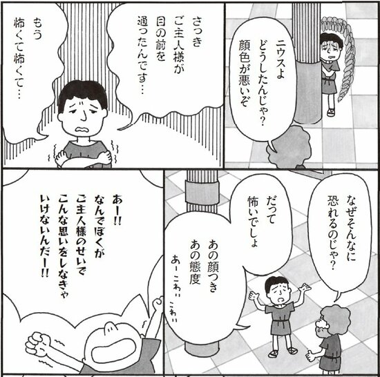 ニウスよ。どうしたんじゃ顔色が悪いぞ。さっきご主人様が目の前を通ったんです。もう怖くて怖くて。なぜそんなに恐れるのじゃ？　だって怖いでしょ。あの顔つき、あの態度。あー！なんでぼくがご主人様のせいでこんな思いをしなきゃいけないんだ！