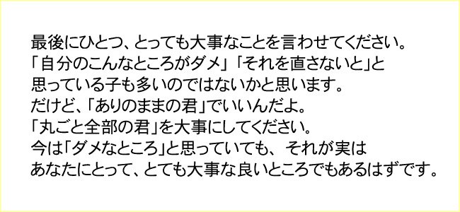 最後にひとつ、とっても大事なことを言わせてください。
「自分のこんなところがダメ」 「それを直さないと」と
思っている子も多いのではないかと思います。
だけど、「ありのままの君」でいいんだよ。
「丸ごと全部の君」を大事にしてください。
今は「ダメなところ」と思っていても、 それが実は
あなたにとって、とても大事な良いところでもあるはずです。