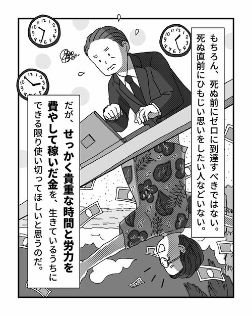 もちろん、死ぬ前にゼロに到達すべきではない。死ぬ直前にひもじい思いをしたい人などいない。
だが、せっかく貴重な時間と労力を費やして稼いだ金を、生きているうちにできる限り使い切ってほしいと思うのだ。