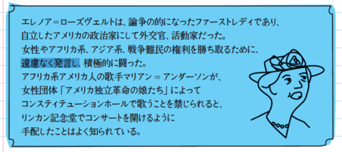 エレノア=ローズヴェルトは、論争の的になったファーストレディであり、自立したアメリカの政治家にして外交官、活動家だった。女性やアフリカ系、アジア系、戦争難民の権利を勝ち取るために、遠慮なく発言し、積極的に闘った。アフリカ系アメリカ人の歌手マリアン=アンダーソンが、女性団体「アメリカ独立革命の娘たち」によってコンスティテューションホールで歌うことを禁じられると、リンカン記念堂でコンサートを開けるように手配したことはよく知られている。