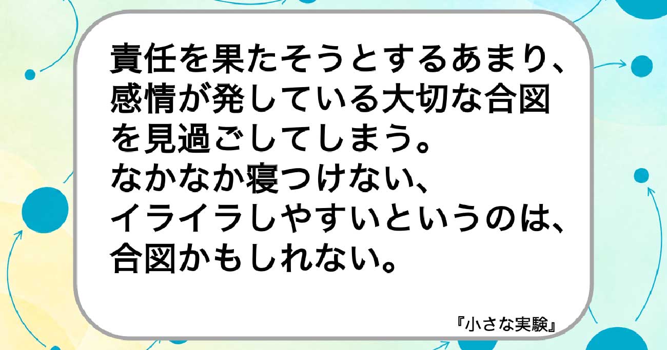 責任を果たそうとするあまり、感情が発している大切な合図を見過ごしてしまう。
なかなか寝つけない、
イライラしやすいというのは、合図かもしれない。