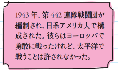 1943年、第442連隊戦闘団が編制され、日系アメリカ人で構成された。彼らはヨーロッパで勇敢に戦ったけれど、太平洋で戦うことは許されなかった。