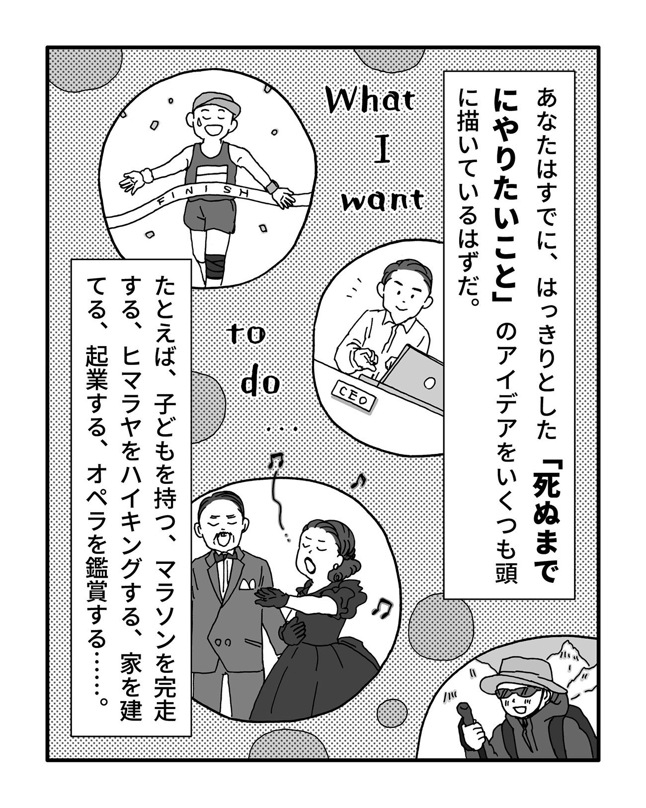 あなたはすでに、はっきりとした「死ぬまでにやりたいこと」のアイデアをいくつも頭に描いているはずだ。
たとえば、子どもを持つ、マラソンを完走する、ヒマラヤをハイキングする、家を建てる、起業する、オペラを鑑賞する……。
