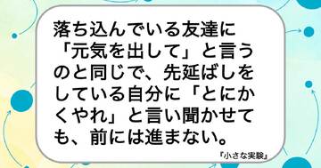 落ち込んでいる友達に「元気を出して」と言うのと同じで、先延ばしをしている自分に「とにかくやれ」と言い聞かせても、前には進まない。