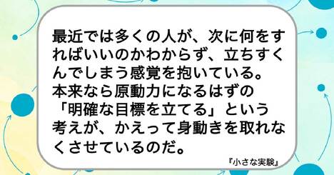 最近では多くの人が、次に何をすればいいのかわからず、立ちすくんでしまう感覚を抱いている。本来なら原動力になるはずの「明確な目標を立てる」という考えが、かえって身動きを取れなくさせているのだ。