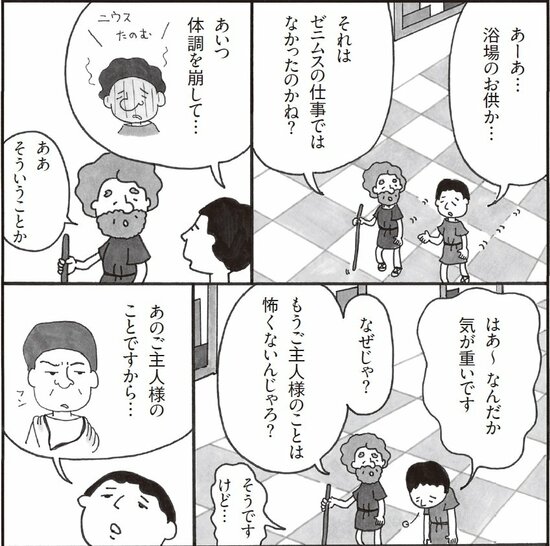 あーあ…浴場のお供か。それはゼニムスの仕事ではなかったのかね。あいつ体調を崩して。そういうことか。はあ、なんだか気が重いです。なぜじゃ。もうご主人様のことは怖くないんじゃろ。そうですけど、あのご主人様のことですから。