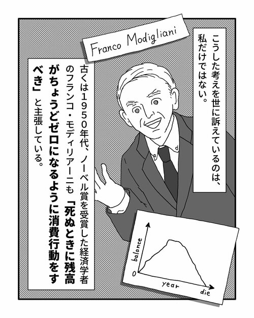 こうした考えを世に訴えているのは、私だけではない。古くは1950年代、ノーベル賞を受賞した経済学者のフランコ・モディリアーニも「死ぬときに残高がちょうどゼロになるように消費行動をすべき」と主張している。