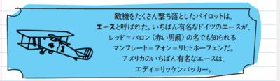 敵機をたくさん撃ち落としたパイロットは、エースと呼ばれた。いちばん有名なドイツのエースが、レッド＝バロン（赤い男爵）の名でも知られるマンフレート＝フォン＝リヒトホーフェンだ。アメリカのいちばん有名なエースは、エディ＝リッケンバッカー。