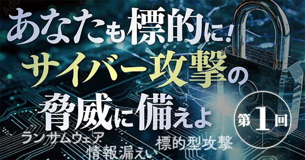 明日はわが身。巧妙化・高度化・無差別化するサイバー攻撃の実態と今すぐできる対処法とは