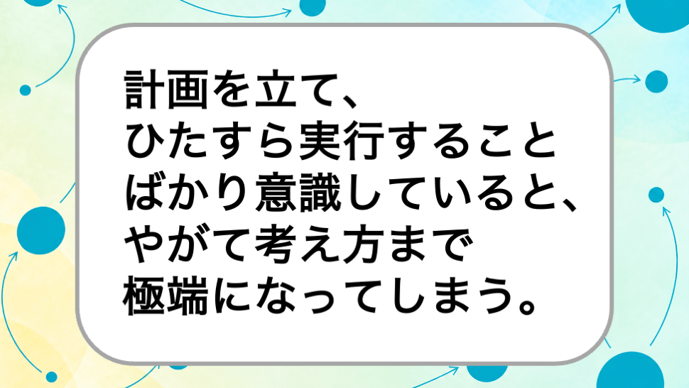 計画を立て、
ひたすら実行することばかり意識していると、やがて考え方まで
極端になってしまう。