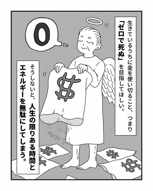 生きているうちに金を使い切ること、つまり「ゼロで死ぬ」を目指してほしい。
そうしないと、人生の限りある時間とエネルギーを無駄にしてしまう。