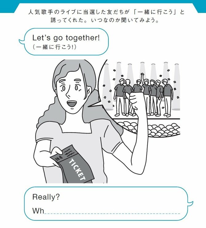 人気歌手のライブに当選した友だちが「一緒に行こう」と
誘ってくれた。いつなのか聞いてみよう。
Let’s go together!（一緒に行こう！）
Really?  Wh_________________________?