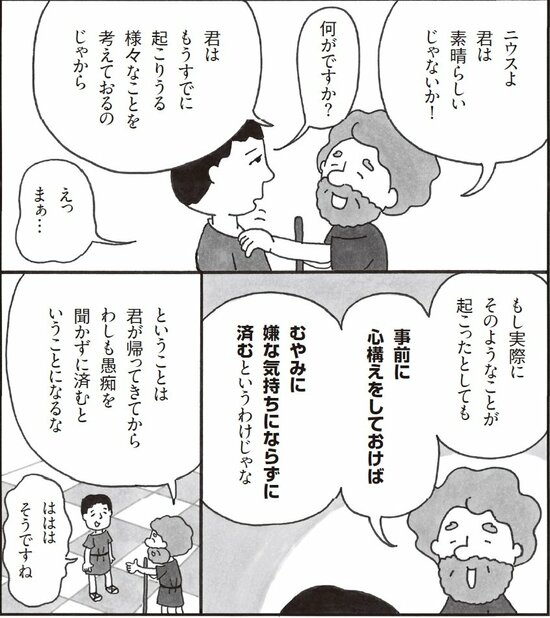 ニウスよ君は素晴らしいじゃないか！ 何がですか？君はもうすでに起こりうる様々なことを考えておるのじゃから。えっまあ。もし実際にそのようなことが起こったとしても、事前に心構えをしておけばむやみに嫌な気持ちにならずに済むというわけじゃな。ということは君が帰ってきてからわしも愚痴を聞かずに済むということになるな。はははそうですね。