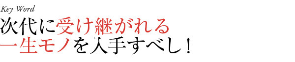 次代に受け継がれる一生モノを入手すべし！