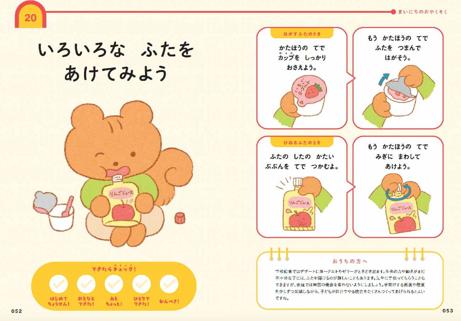 「いろいろな　ふたを　あけてみよう」

＜はがすふたのとき＞
・かたほうの　てで　カップを　しっかり　おさえよう。・もうかたほうの　てで　ふたを　つまんで　はがそう。

＜ひねるふたのとき＞
・ふたの　したの　かたい　ぶぶんを　てで　つかむよ。・もう　かたほうの　てで　みぎに　まわして　あけよう。
