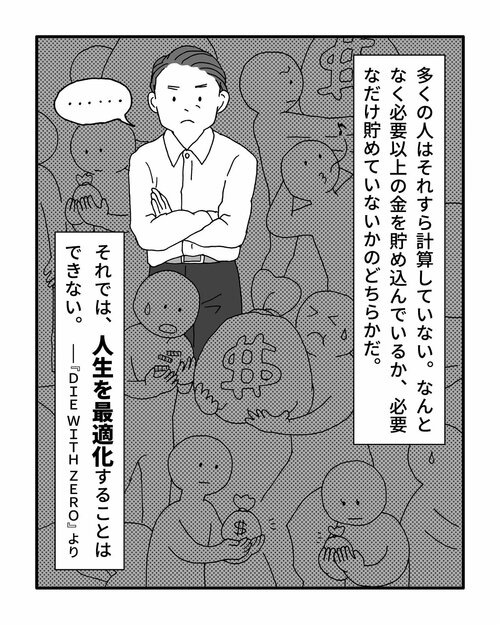 　多くの人はそれすら計算していない。なんとなく必要以上の金を貯め込んでいるか、必要なだけ貯めていないかのどちらかだ。
それでは、人生を最適化することはできない。
