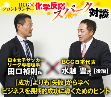 日本女子サッカーリーグ専務理事・田口禎則×ＢＣＧ日本代表・水越豊【後編】 「成功」よりも「失敗」から学べ ビジネスを長期的成功に導くためのヒント