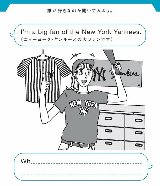 誰が好きなのか聞いてみよう。
I’m a big fan of the New York Yankees.（ニューヨーク・ヤンキースの大ファンです）
Wh______________________?