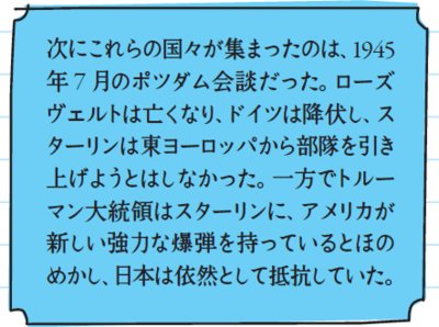 次にこれらの国々が集まったのは、1945年7月のポツダム会談だった。ローズヴェルトは亡くなり、ドイツは降伏し、スターリンは東ヨーロッパから部隊を引き上げようとはしなかった。一方でトルーマン大統領はスターリンに、アメリカが新しい強力な爆弾を持っているとほのめかし、日本は依然として抵抗していた。
