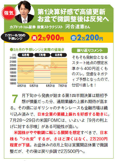 カブドットコム証券 投資ストラテジスト 河合達憲さんの日経平均予想。第1決算好感で高値更新お盆で微調整後は反発へ。米国株がやや軟調に転じる展開を想定すべきで、日本株も“つれ安”するが、さほど深くはなく、2万200円程度が下値。お盆休みの8月上旬は実質開店休業で微調整だが、その後は戻り歩調で2万500円へ。
