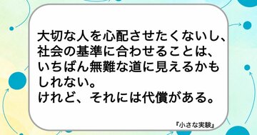 大切な人を心配させたくないし、社会の基準に合わせることは、いちばん無難な道に見えるかもしれない。けれど、それには代償がある。