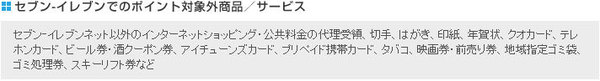 セブン‐イレブンでのポイント対象外商品/サービス:セブン‐イレブンネット以外のインターネットショッピング・公共料金の代理受領、切手、はがき、印紙、年賀状、クオカード、テレホンカード、ビール券・酒クーポン券、アイチューンズカード、プリペイド携帯カード、タバコ、映画券・前売り券、地域指定ゴミ袋、ゴミ処理券、スキーリフト券など