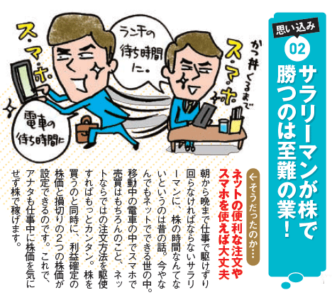 『サラリーマンが株で勝つのは至難の業!』ネットの便利な注文やスマホを使えば大丈夫。朝から晩まで仕事で駆けずり回らなければならないサラリーマンに、株の時間なんてないというのは昔の話。今やなんでもネットでできる世の中。移動中の電車の中でスマホで売買はもちろんのこと、ネットならではの注文方法を駆使すればもっとカンタン。株を買うのと同時に、利益確定の株価と損切りの2つの株価が設定できるのです。これで、アナタも仕事中に株価を気にせず株で稼げます。 『サラリーマンが株で勝つのは至難の業!』ネットの便利な注文やスマホを使えば大丈夫。朝から晩まで仕事で駆けずり回らなければならないサラリーマンに、株の時間なんてないというのは昔の話。今やなんでもネットでできる世の中。移動中の電車の中でスマホで売買はもちろんのこと、ネットならではの注文方法を駆使すればもっとカンタン。株を買うのと同時に、利益確定の株価と損切りの2つの株価が設定できるのです。これで、アナタも仕事中に株価を気にせず株で稼げます。