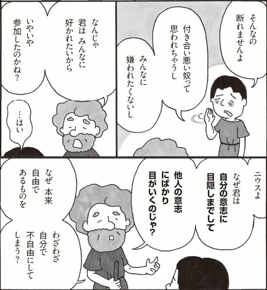 そんなの断れませんよ。付き合いの悪い奴って思われてしまうし、みんなに嫌われたくないし。なんじゃ、君はみんなに好かれたいからいやいや参加したのか？　ニウスよ、なぜ君は自分自身に蓋をしてまで他人の意思にばかり目がいくのじゃ。