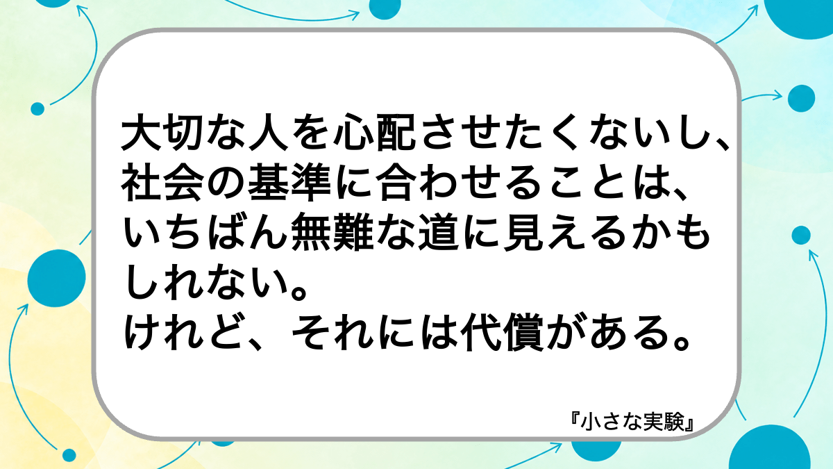 大切な人を心配させたくないし、社会の基準に合わせることは、いちばん無難な道に見えるかもしれない。けれど、それには代償がある。