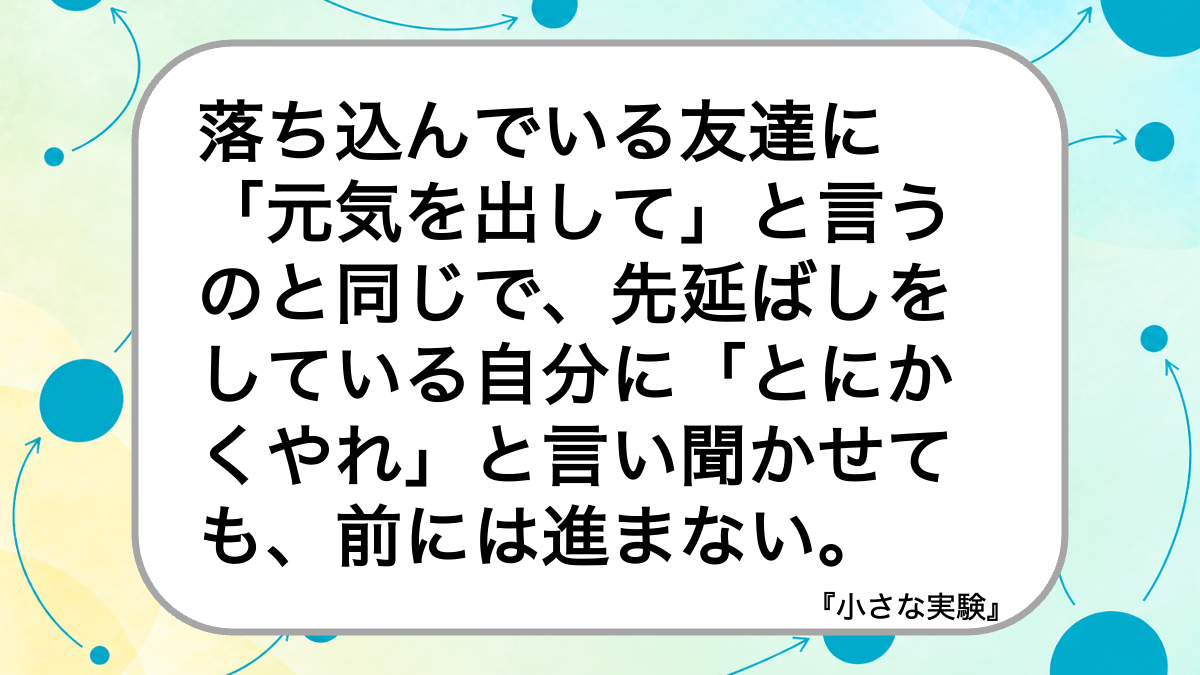 落ち込んでいる友達に
「元気を出して」と言うのと同じで、先延ばしをしている自分に「とにかくやれ」と言い聞かせても、前には進まない。