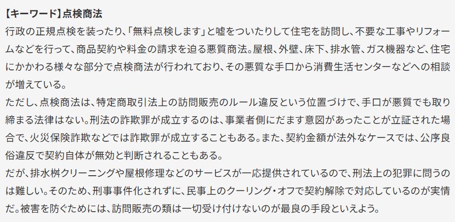 【キーワード】点検商法 行政の正規点検を装ったり、「無料点検します」と嘘をついたりして住宅を訪問し、不要な工事やリフォームなどを行って、商品契約や料金の請求を迫る悪質商法。屋根、外壁、床下、排水管、ガス機器など、住宅にかかわる様々な部分で点検商法が行われており、その悪質な手口から消費生活センターなどへの相談が増えている。ただし、点検商法は、特定商取引法上の訪問販売のルール違反という位置づけで、手口が悪質でも取り締まる法律はない。刑法の詐欺罪が成立するのは、事業者側にだます意図があったことが立証された場合で、火災保険詐欺などでは詐欺罪が成立することもある。また、契約金額が法外なケースでは、公序良俗違反で契約自体が無効と判断されることもある。だが、排水桝クリーニングや屋根修理などのサービスが一応提供されているので、刑法上の犯罪に問うのは難しい。そのため、刑事事件化されずに、民事上のクーリング・オフで契約解除で対応しているのが実情だ。被害を防ぐためには、訪問販売の類は一切受け付けないのが最良の手段といえよう。
