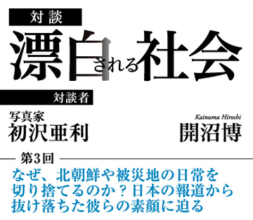 なぜ、北朝鮮や被災地の日常を切り捨てるのか? 日本の報道から抜け落ちた彼らの素顔に迫る 【写真家・初沢亜利×社会学者・開沼博】