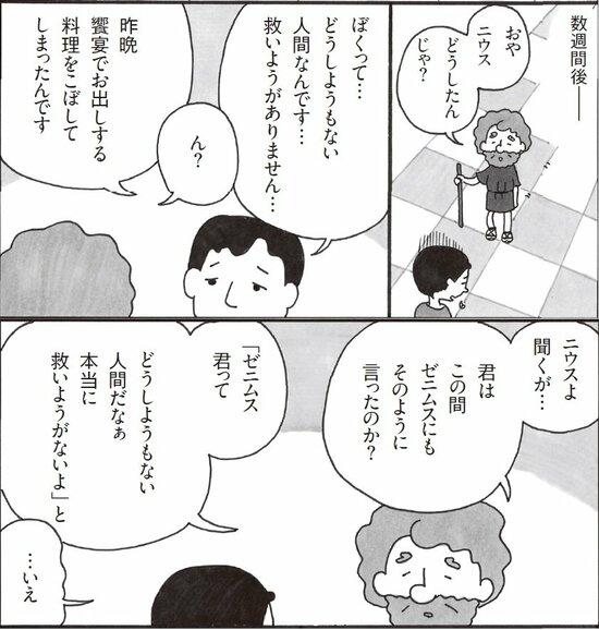 数週間後。おやニウスどうしたんじゃ。ぼくってどうしようもない人間なんです。救いようがありません。昨晩饗宴でお出しする料理をこぼしてしまったのです。ニウスよ聞くが、君はこの前ゼニムスにもそう言ったのか。