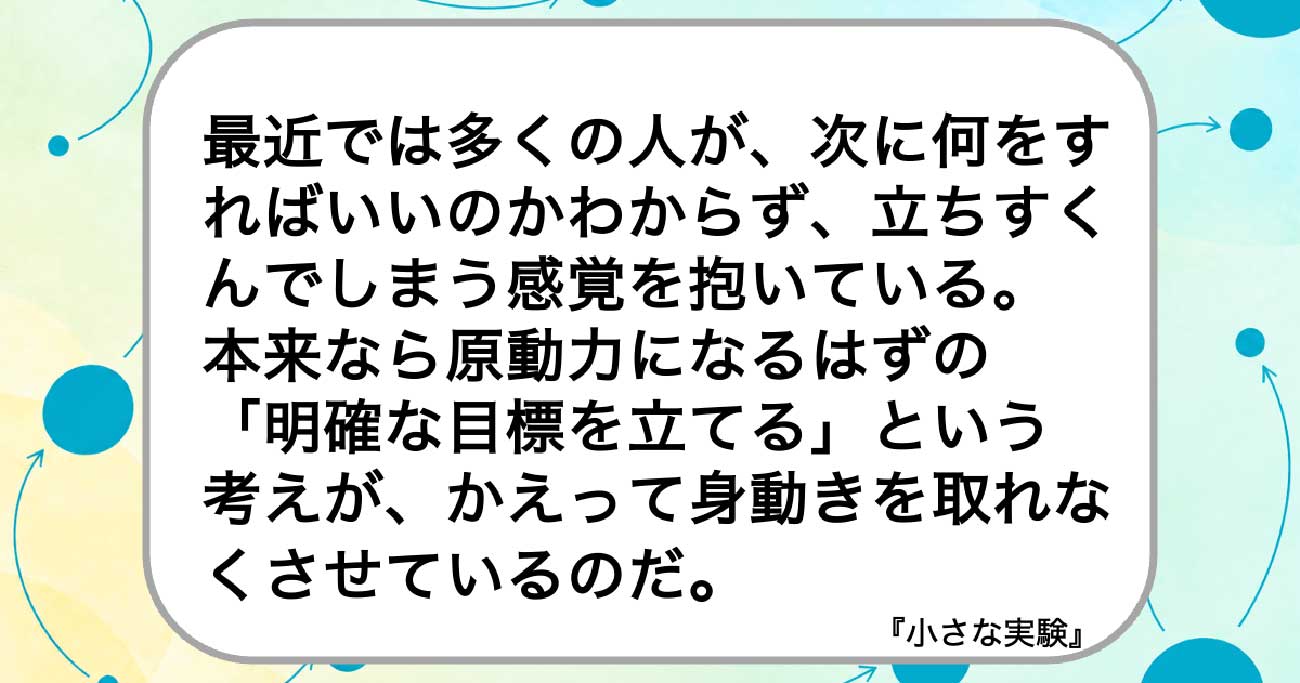 最近では多くの人が、次に何をすればいいのかわからず、立ちすくんでしまう感覚を抱いている。
本来なら原動力になるはずの
「明確な目標を立てる」という
考えが、かえって身動きを取れなくさせているのだ。