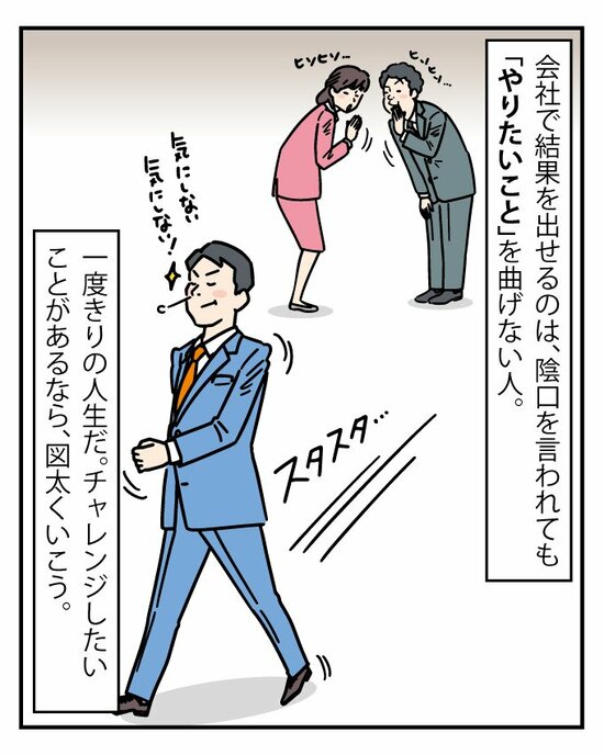 なぜなら、他者と違う結果を出したければ、陰口を言われても「自分のやりたいこと」は曲げてはいけないからだ。一度きりの人生なんだから、図太くいこう。