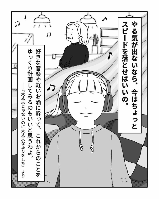 やる気が出ないなら、今はちょっとスピードを落とせばいいの。好きな音楽や軽いお酒に酔って、これからのことをゆっくり計画してみるのもいいと思うわよ。ー『大丈夫じゃないのに大丈夫なふりをした』より