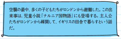 空襲の最中、多くの子どもたちがロンドンから避難した。この出来事は、児童小説『ナルニア国物語』にも登場する。主人公たちがロンドンから疎開して、イギリスの田舎で暮らすという話だ。