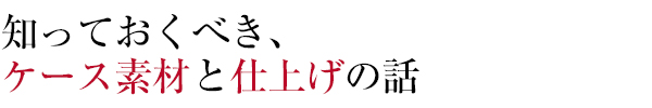 知っておくべき、
ケース素材と仕上げの話