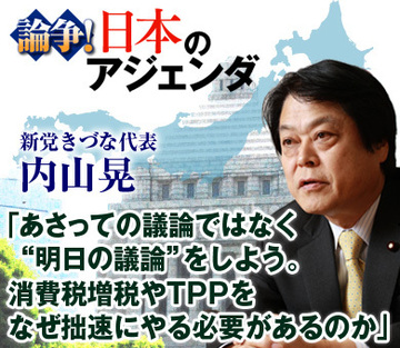 内山晃・新党きづな代表インタビュー「あさっての議論ではなく“明日の議論”をしよう。消費税増税やTPPをなぜ拙速にやる必要があるのか」