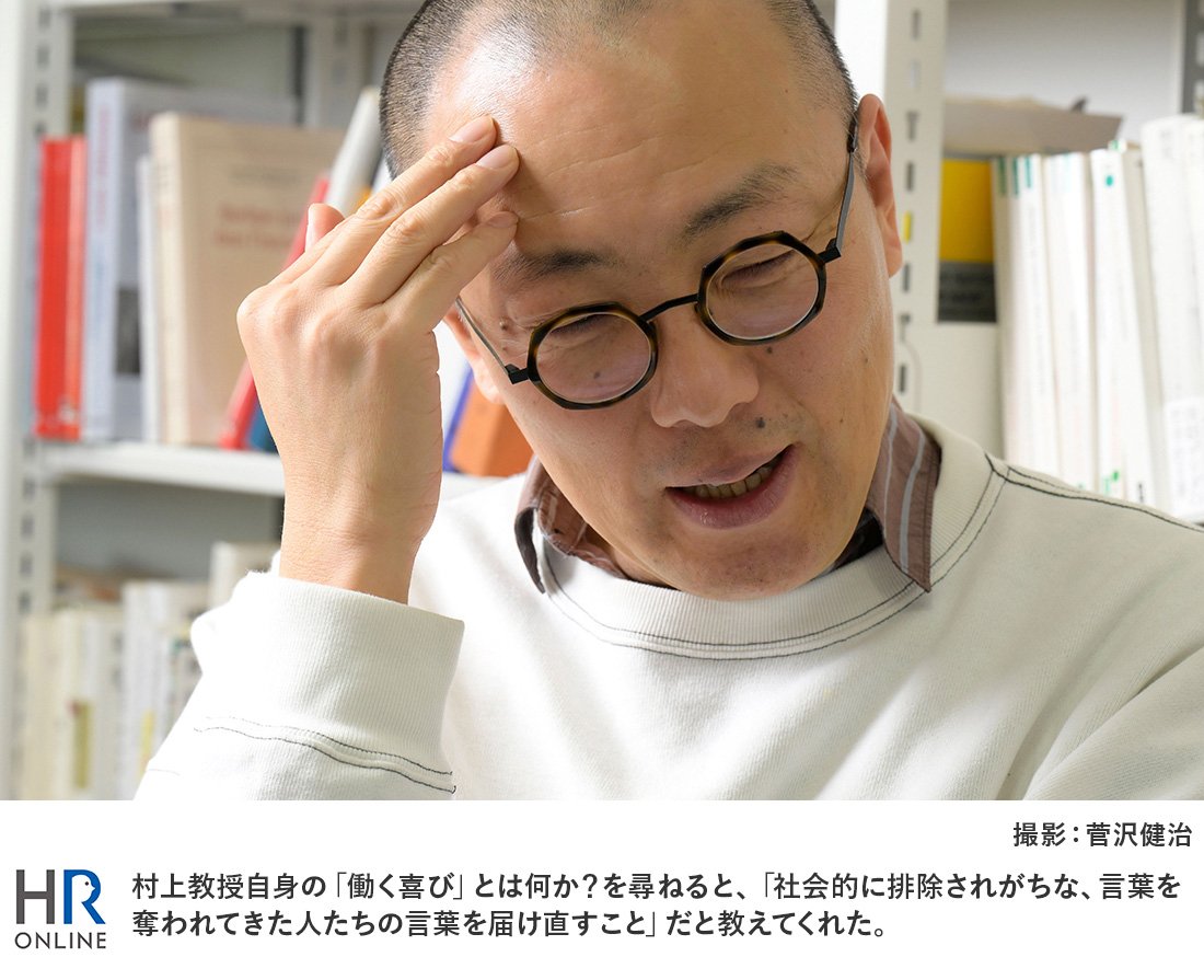村上教授自身の「働く喜び」とは何か?を尋ねると、「社会的に排除されがちな、言葉を奪われてきた人たちの言葉を届け直すこと」だと教えてくれた。