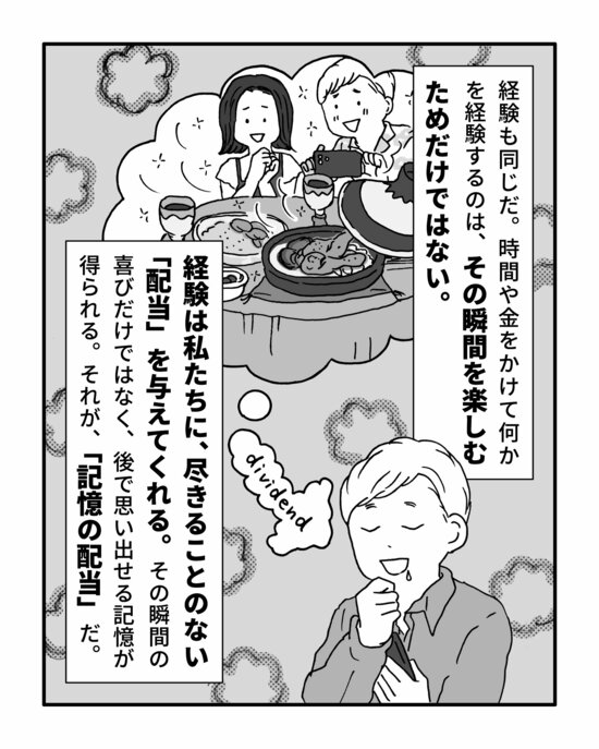 経験も同じだ。時間や金をかけて何かを経験するのは、その瞬間を楽しむためだけではない。
経験は私たちに、尽きることのない「配当」を与えてくれる。その瞬間の喜びだけではなく、後で思い出せる記憶が得られる。それが、「記憶の配当」だ。
