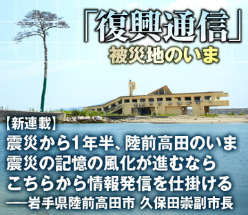 【新連載】震災から1年半、陸前高田のいま震災の記憶の風化が進むならこちらから情報発信を仕掛ける――岩手県陸前高田市　久保田崇副市長